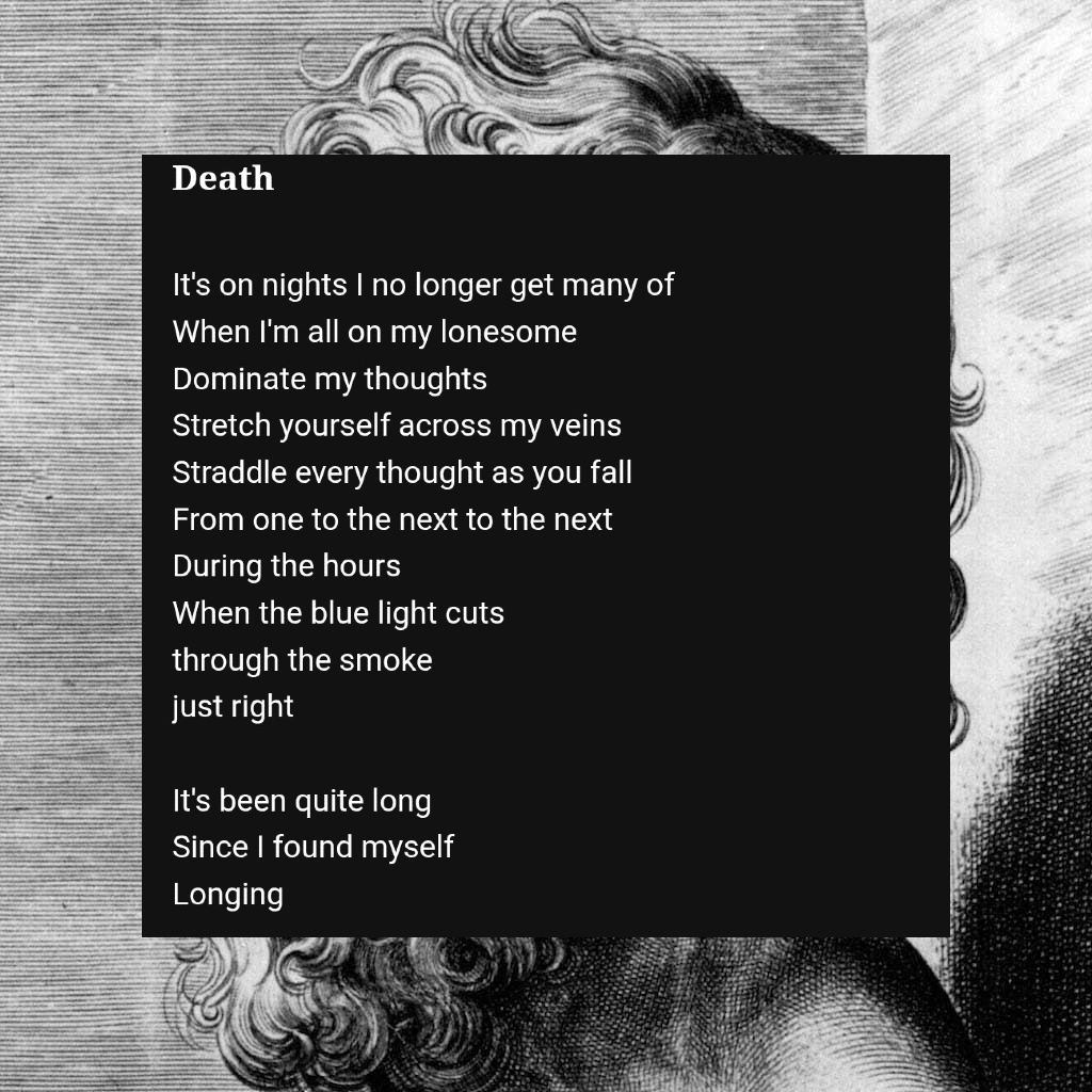 It's on nights I no longer get many of
When I'm all on my lonesome 
Dominate my thoughts 
Stretch yourself across my veins
Straddle every thought as you fall 
From one to the next to the next 
During the hours
When the blue light cuts 
through the smoke 
just right 

It's been quite long
Since I found myself 
Longing 

